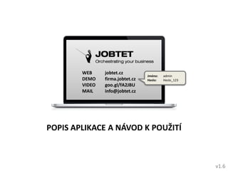 WEB
DEMO
VIDEO
MAIL

jobtet.cz
firma.jobtet.cz
goo.gl/fA2JBU
info@jobtet.cz

Jméno:
Heslo:

admin
Heslo_123

POPIS APLIKACE A NÁVOD K POUŽITÍ

v1.6

 
