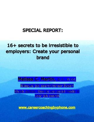 SPECIAL REPORT:
16+ secrets to be irresistible to
employers: Create your personal
brand
MMeelliissssaa CC.. MMaarrttiinn,, BB..AA..,, BB..EEdd..
BBiilliinngguuaall jjoobb sseeaarrcchh//ccaarreeeerr EExxppeerrtt
EEbbooookk aauutthhoorr,, HHooww ttoo uussee ssoocciiaall mmeeddiiaa iinn
yyoouurr jjoobb sseeaarrcchh
www.careercoachingbyphone.com
 