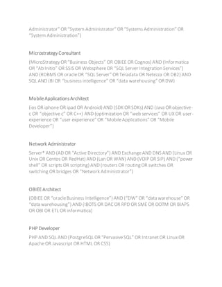 Administrator” OR “System Administrator” OR “Systems Administration” OR
“System Administration”)
MicrostrategyConsultant
(MicroStrategyOR “Business Objects” OR OBIEE OR Cognos) AND (Informatica
OR “Ab Initio” OR SSIS OR WebsphereOR “SQL Server Integration Services”)
AND (RDBMS OR oracleOR “SQL Server” OR Teradata OR Netezza OR DB2) AND
SQL AND (BI OR “business intelligence” OR “data warehousing” OR DW)
MobileApplicationsArchitect
(ios OR iphone OR ipad OR Android) AND (SDK OR SDKs) AND (Java OR objective-
c OR “objective c” OR C++) AND (optimization OR “web services” OR UX OR user-
experience OR “user experience” OR “MobileApplications” OR “Mobile
Developer”)
Network Administrator
Server* AND (AD OR “Active Directory”) AND ExchangeAND DNS AND (Linux OR
Unix OR Centos OR RedHat) AND (Lan OR WAN) AND (VOIP OR SIP) AND (“power
shell” OR scripts OR scripting) AND (routersOR routing OR switches OR
switching OR bridges OR “Network Administrator”)
OBIEEArchitect
(OBIEE OR “oracleBusiness Intelligence”) AND (“DW” OR “data warehouse” OR
“data warehousing”) AND (IBOTS OR DACOR RPD OR SME OR OOTM OR BIAPS
OR OBI OR ETL OR informatica)
PHP Developer
PHP AND SQL AND (PostgreSQL OR “PervasiveSQL” OR IntranetOR Linux OR
ApacheOR Javascript OR HTML OR CSS)
 