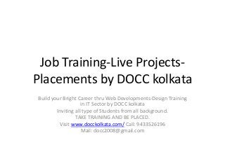Job Training-Live Projects-
Placements by DOCC kolkata
Build your Bright Career thru Web Developments-Design Training
in IT Sector by DOCC kolkata
Inviting all type of Students from all background.
TAKE TRAINING AND BE PLACED.
Visit www.docckolkata.com/ Call: 9433526196
Mail: docc2008@gmail.com
 