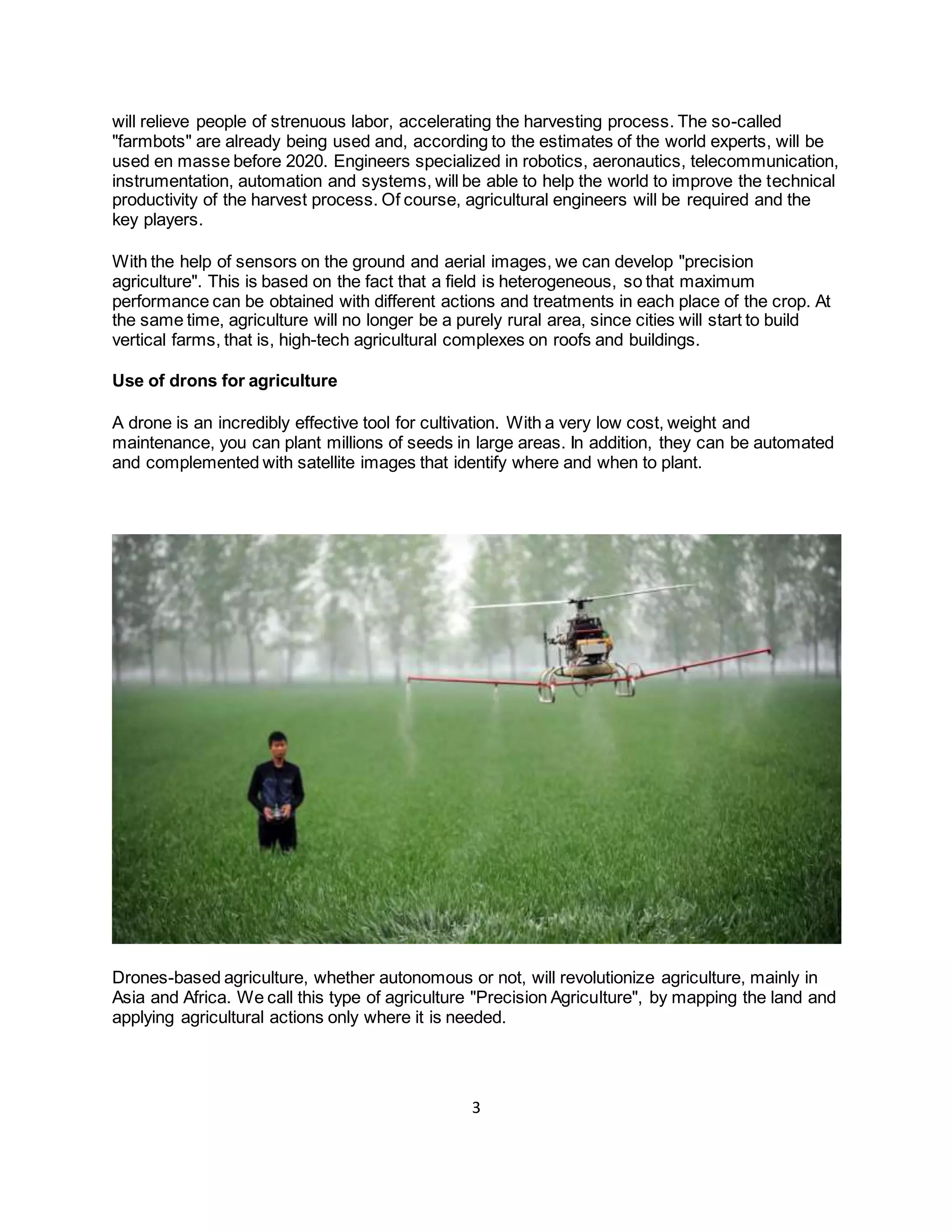 3
will relieve people of strenuous labor, accelerating the harvesting process. The so-called
"farmbots" are already being used and, according to the estimates of the world experts, will be
used en masse before 2020. Engineers specialized in robotics, aeronautics, telecommunication,
instrumentation, automation and systems, will be able to help the world to improve the technical
productivity of the harvest process. Of course, agricultural engineers will be required and the
key players.
With the help of sensors on the ground and aerial images, we can develop "precision
agriculture". This is based on the fact that a field is heterogeneous, so that maximum
performance can be obtained with different actions and treatments in each place of the crop. At
the same time, agriculture will no longer be a purely rural area, since cities will start to build
vertical farms, that is, high-tech agricultural complexes on roofs and buildings.
Use of drons for agriculture
A drone is an incredibly effective tool for cultivation. With a very low cost, weight and
maintenance, you can plant millions of seeds in large areas. In addition, they can be automated
and complemented with satellite images that identify where and when to plant.
Drones-based agriculture, whether autonomous or not, will revolutionize agriculture, mainly in
Asia and Africa. We call this type of agriculture "Precision Agriculture", by mapping the land and
applying agricultural actions only where it is needed.
 
