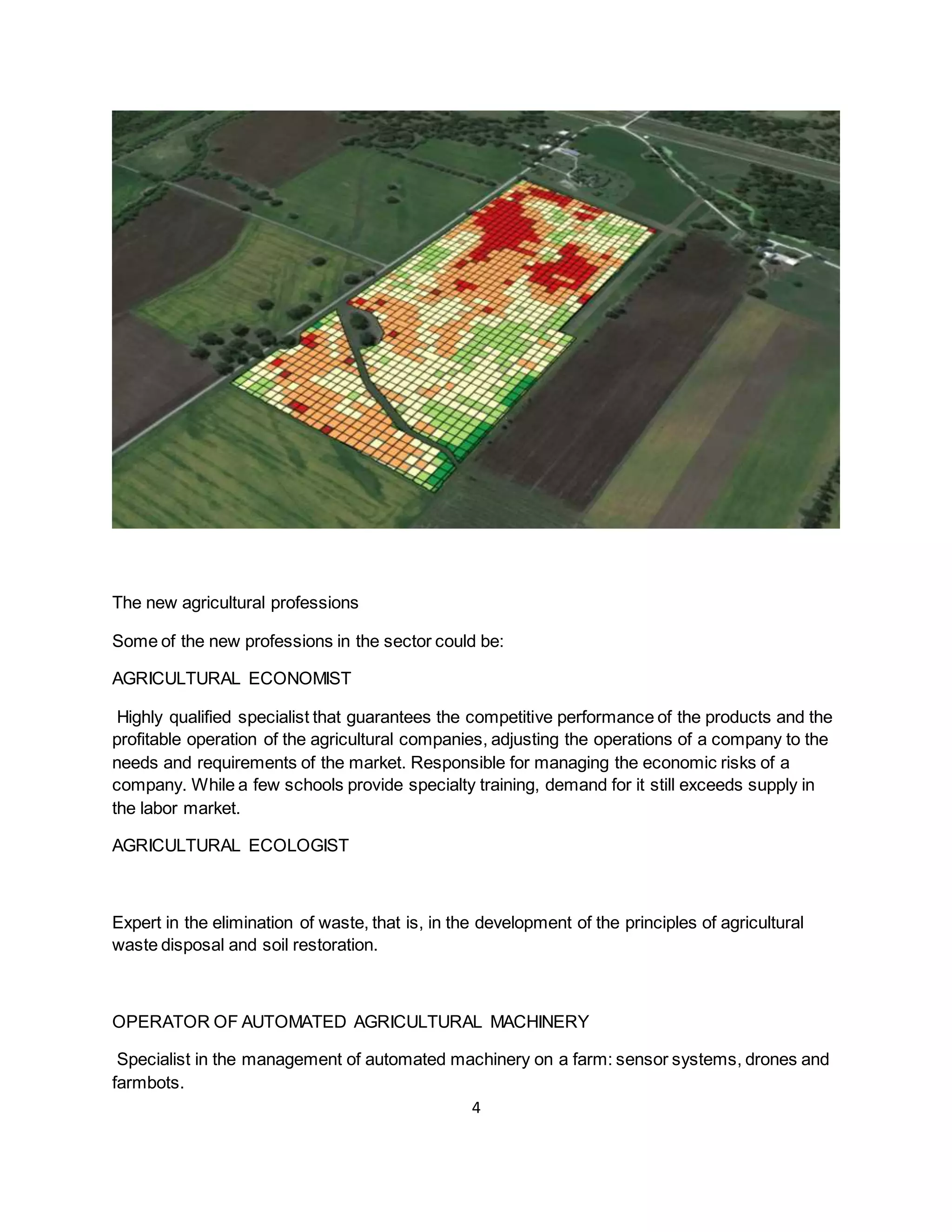 4
The new agricultural professions
Some of the new professions in the sector could be:
AGRICULTURAL ECONOMIST
Highly qualified specialist that guarantees the competitive performance of the products and the
profitable operation of the agricultural companies, adjusting the operations of a company to the
needs and requirements of the market. Responsible for managing the economic risks of a
company. While a few schools provide specialty training, demand for it still exceeds supply in
the labor market.
AGRICULTURAL ECOLOGIST
Expert in the elimination of waste, that is, in the development of the principles of agricultural
waste disposal and soil restoration.
OPERATOR OF AUTOMATED AGRICULTURAL MACHINERY
Specialist in the management of automated machinery on a farm: sensor systems, drones and
farmbots.
 