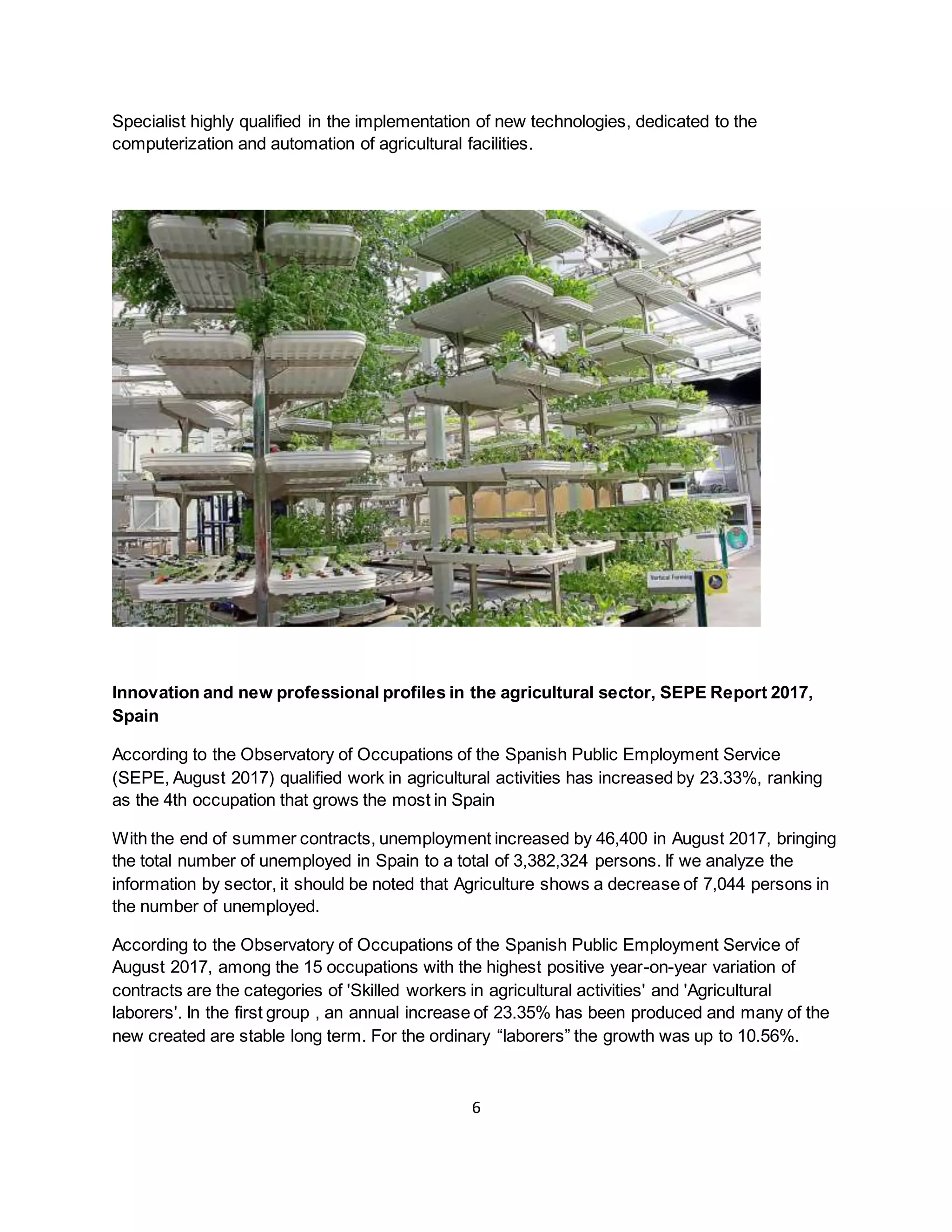 6
Specialist highly qualified in the implementation of new technologies, dedicated to the
computerization and automation of agricultural facilities.
Innovation and new professional profiles in the agricultural sector, SEPE Report 2017,
Spain
According to the Observatory of Occupations of the Spanish Public Employment Service
(SEPE, August 2017) qualified work in agricultural activities has increased by 23.33%, ranking
as the 4th occupation that grows the most in Spain
With the end of summer contracts, unemployment increased by 46,400 in August 2017, bringing
the total number of unemployed in Spain to a total of 3,382,324 persons. If we analyze the
information by sector, it should be noted that Agriculture shows a decrease of 7,044 persons in
the number of unemployed.
According to the Observatory of Occupations of the Spanish Public Employment Service of
August 2017, among the 15 occupations with the highest positive year-on-year variation of
contracts are the categories of 'Skilled workers in agricultural activities' and 'Agricultural
laborers'. In the first group , an annual increase of 23.35% has been produced and many of the
new created are stable long term. For the ordinary “laborers” the growth was up to 10.56%.
 