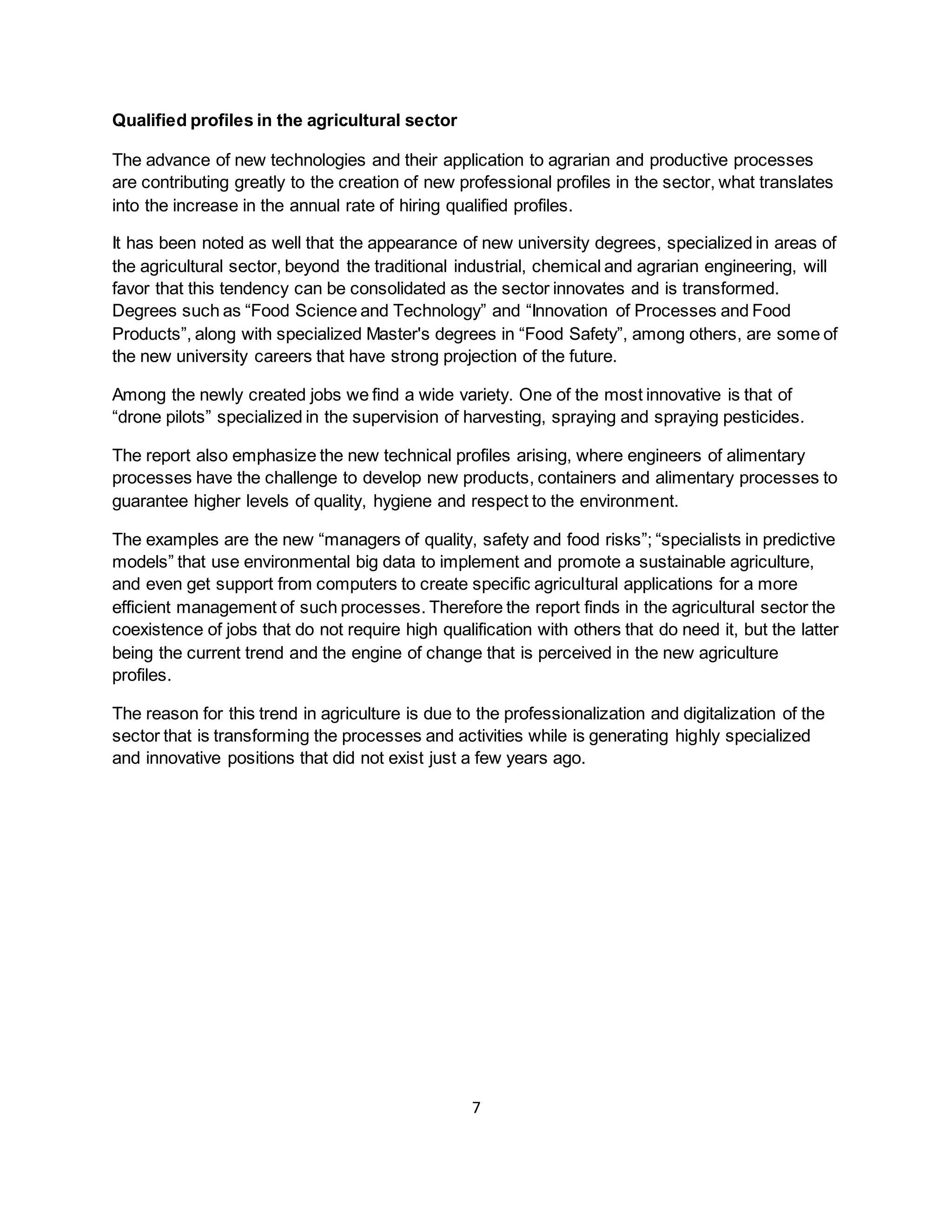 7
Qualified profiles in the agricultural sector
The advance of new technologies and their application to agrarian and productive processes
are contributing greatly to the creation of new professional profiles in the sector, what translates
into the increase in the annual rate of hiring qualified profiles.
It has been noted as well that the appearance of new university degrees, specialized in areas of
the agricultural sector, beyond the traditional industrial, chemical and agrarian engineering, will
favor that this tendency can be consolidated as the sector innovates and is transformed.
Degrees such as “Food Science and Technology” and “Innovation of Processes and Food
Products”, along with specialized Master's degrees in “Food Safety”, among others, are some of
the new university careers that have strong projection of the future.
Among the newly created jobs we find a wide variety. One of the most innovative is that of
“drone pilots” specialized in the supervision of harvesting, spraying and spraying pesticides.
The report also emphasize the new technical profiles arising, where engineers of alimentary
processes have the challenge to develop new products, containers and alimentary processes to
guarantee higher levels of quality, hygiene and respect to the environment.
The examples are the new “managers of quality, safety and food risks”; “specialists in predictive
models” that use environmental big data to implement and promote a sustainable agriculture,
and even get support from computers to create specific agricultural applications for a more
efficient management of such processes. Therefore the report finds in the agricultural sector the
coexistence of jobs that do not require high qualification with others that do need it, but the latter
being the current trend and the engine of change that is perceived in the new agriculture
profiles.
The reason for this trend in agriculture is due to the professionalization and digitalization of the
sector that is transforming the processes and activities while is generating highly specialized
and innovative positions that did not exist just a few years ago.
 