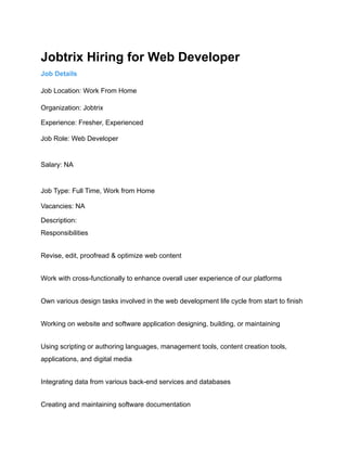 Jobtrix Hiring for Web Developer
Job Details
Job Location: Work From Home
Organization: Jobtrix
Experience: Fresher, Experienced
Job Role: Web Developer
Salary: NA
Job Type: Full Time, Work from Home
Vacancies: NA
Description:
Responsibilities
Revise, edit, proofread & optimize web content
Work with cross-functionally to enhance overall user experience of our platforms
Own various design tasks involved in the web development life cycle from start to finish
Working on website and software application designing, building, or maintaining
Using scripting or authoring languages, management tools, content creation tools,
applications, and digital media
Integrating data from various back-end services and databases
Creating and maintaining software documentation
 