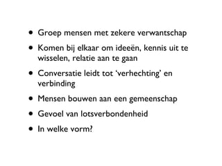 Groep mensen met zekere verwantschap Komen bij elkaar om ideeën, kennis uit te wisselen, relatie aan te gaan Conversatie leidt tot ‘verhechting’ en verbinding Mensen bouwen aan een gemeenschap Gevoel van lotsverbondenheid In welke vorm? 