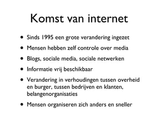 Komst van internet Sinds 1995 een grote verandering ingezet Mensen hebben zelf controle over media Blogs, sociale media, sociale netwerken Informatie vrij beschikbaar Verandering in verhoudingen tussen overheid en burger, tussen bedrijven en klanten, belangenorganisaties Mensen organiseren zich anders en sneller 