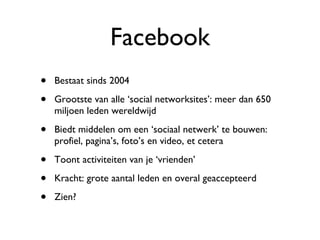 Facebook Bestaat sinds 2004  Grootste van alle ‘social networksites’: meer dan 650 miljoen leden wereldwijd  Biedt middelen om een ‘sociaal netwerk’ te bouwen: profiel, pagina’s, foto’s en video, et cetera Toont activiteiten van je ‘vrienden’ Kracht: grote aantal leden en overal geaccepteerd Zien? 