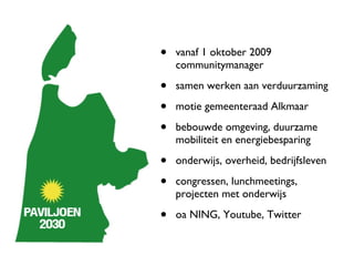 vanaf 1 oktober 2009 communitymanager samen werken aan verduurzaming motie gemeenteraad Alkmaar  bebouwde omgeving, duurzame mobiliteit en energiebesparing onderwijs, overheid, bedrijfsleven congressen, lunchmeetings, projecten met onderwijs oa NING, Youtube, Twitter 