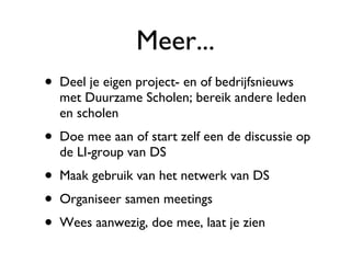 Meer... Deel je eigen project- en of bedrijfsnieuws met Duurzame Scholen; bereik andere leden en scholen Doe mee aan of start zelf een de discussie op de LI-group van DS Maak gebruik van het netwerk van DS Organiseer samen meetings Wees aanwezig, doe mee, laat je zien 
