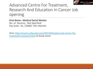 Advanced Centre For Treatment,
Research And Education In Cancer Job
opening
Post Name : Medical Social Worker
No. of Vacancy : Not Specified
Pay Scale : Rs. 15000/- (Per Month)
Visit: http://reach.urfaculty.com/2017/03/advanced-centre-for-
treatment-research.html to know more
 
