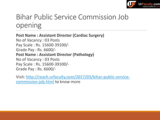 Bihar Public Service Commission Job
opening
Post Name : Assistant Director (Cardiac Surgery)
No of Vacancy : 03 Posts
Pay Scale : Rs. 15600-39100/-
Grade Pay : Rs. 6600/-
Post Name : Assistant Director (Pathology)
No of Vacancy : 03 Posts
Pay Scale : Rs. 15600-39100/-
Grade Pay : Rs. 6600/-
Visit: http://reach.urfaculty.com/2017/03/bihar-public-service-
commission-job.html to know more
 