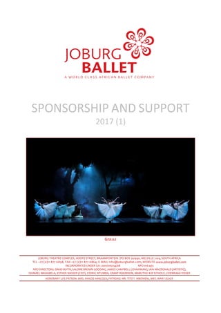 SPONSORSHIP AND SUPPORT
2017 (1)
GISELLE
JOBURG THEATRE COMPLEX, HOOFD STREET, BRAAMFONTEIN / PO BOX 291990, MELVILLE 2109, SOUTH AFRICA
TEL +27 (0)11 877 6898, FAX +27 (0)11 877 6864; E-MAIL info@joburgballet.com; WEBSITE www.joburgballet.com
INCORPORATED UNDER S21: 2001/016254/08 NPO 016-403
NPO DIRECTORS: DAVID BLYTH, SALOME BROWN GOODING, JAMES CAMPBELL (CHAIRMAN), IAIN MACDONALD (ARTISTIC),
ISHMAEL MKHABELA, ESTHER NASSER (CEO), CEDRIC NTUMBA, GRANT ROGERSON, MABUTHO KID SITHOLE, COENRAAD VISSER
HONORARY LIFE PATRON: MRS. ANNZIE HANCOCK; PATRONS: MR. TITO T. MBOWENI, MRS. MARY SLACK
 