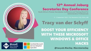 BOOST YOUR EFFICIENCY
WITH THESE MICROSOFT
WINDOWS & OFFICE
HACKS
12th Annual Joburg
Secretaries Day Conference
South Africa’s Premier Secretaries Conference and Training Event for
Administrative Professionals
4 – 5 September 2019 | The Wanderers Club, Illovo, JHB
@tracyvds #SecDay #SecretariesDay
Tracy van der Schyff
Certified Microsoft
Service Adoption
Specialist
 