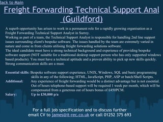 Freight Forwarding Technical Support Analyst  (Guildford) For a full job specification and to discuss further email CV to  [email_address]  or call 01252 375 693 Back to Main A superb opportunity has arisen to work in a permanent role for a rapidly growing organisation as a Freight Forwarding Technical Support Analyst in Surrey. Working as part of a team, the Technical Support Analyst is responsible for handling 2nd line support issues surrounding client's bespoke software. The issues handled by the team are extremely varied in nature and come in from clients utilising freight forwarding solutions software. The ideal candidate must have a strong technical background and experience of providing bespoke software support (NOT suitable for a traditional desktop support person who has only supported windows based products). You must have a technical aptitude and a proven ability to pick up new skills quickly. Strong communication skills are a must. Essential skills:  Bespoke software support experience, UNIX, Windows, SQL and basic programming    skills in any of the following; HTML, JavaScript, PHP, ASP or batch/Shell Scripts. Additional:  Any experience of freight forwarding would be a distinct advantage but is not essential.   Out of hours telephone-based support will be required 1 week per month, which will be    compensated from a generous out of hours bonus of £450PCM. Salary:   Up to £30,000 p/a 