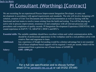 PI Consultant (Worthing) [Contract] For a full job specification and to discuss further email CV to  [email_address]  or call 01252 375 693 Back to Main We are recruiting for an experienced Process Improvement Integration Developer, to carry out development in accordance with agreed requirements and standards. The role will involve designing a PI solution, creation of Unit Test Documents and technical documentation as well as liaising with the functional and test teams to resolve issues arising from the build and testing. You will be playing an active role in process improvement, awareness of and compliance with all relevant processes and procedures and completion of quality records. PI Integration Development Experience ESSENTIAL with sound experience in SAP P1 7.0, ABAP R/3, IDOC's and RFC's. Essential skills:  The suitable candidate should have excellent written and verbal communication skills,    should be of professional appearance in the workplace and be a real problem solver with    creative flare and eagerness to learn.  Additional:  Any experience of freight forwarding would be a distinct advantage but is not essential.   Out of hours telephone-based support will be required 1 week per month, which will be    compensated from a generous out of hours bonus of £450PCM. Salary:   £450 - £500 p/d 