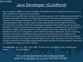 Java Developer (Guildford) For a full job specification and to discuss further email CV to  [email_address]  or call 01252 375 693 Back to Main We are looking for  either  a University Graduate with significant levels of experience with Java (v1.6+), XML and SQL or an experienced Java developer The role is a very enjoyable one, working for an excellent employer in the Guildford area responsible for the maintenance and development of existing solutions and for the analysis and development of new solutions to meet business requirements. You will be working as part of a team looking after an established product within our client's group and providing solutions used throughout the business. On a daily basis your duties will include: designing and creating flexible performing software solutions that build on existing developments and correspond to requirements; contribute to the new architecture of the products; display a rigorous approach to quality assurance and testing; collaborate with the QA department ion the use of configuration control and build and deploy mechanisms; assist in developing proposals as necessary for upgrading existing systems and developing new ones; contribute to the estimation and proposal process (resources and timescales); documentation of all software development and technical projects; meet regularly with other teams to share ideas, experiences and resources; assist in creating a framework of knowledge sharing through informal seminars on technical subjects; keep abreast of computing technology and industry changes. Essential skills:  Java 1.6+; XML; SQL/LDBC; Windows OS; Experience of Agile methodologies. Salary:   Up to £30,000 p/a 