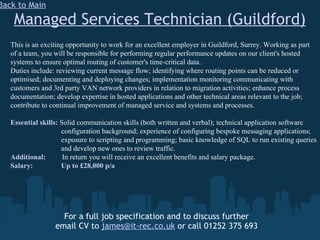 Managed Services Technician (Guildford) For a full job specification and to discuss further email CV to  [email_address]  or call 01252 375 693 Back to Main This is an exciting opportunity to work for an excellent employer in Guildford, Surrey. Working as part of a team, you will be responsible for performing regular performance updates on our client's hosted systems to ensure optimal routing of customer's time-critical data. Duties include: reviewing current message flow; identifying where routing points can be reduced or optimised; documenting and deploying changes; implementation monitoring communicating with customers and 3rd party VAN network providers in relation to migration activities; enhance process documentation; develop expertise in hosted applications and other technical areas relevant to the job; contribute to continual improvement of managed service and systems and processes. Essential skills:  Solid communication skills (both written and verbal); technical application software    configuration background; experience of configuring bespoke messaging applications;    exposure to scripting and programming; basic knowledge of SQL to run existing queries    and develop new ones to review traffic. Additional:  In return you will receive an excellent benefits and salary package.  Salary:   Up to £28,000 p/a 