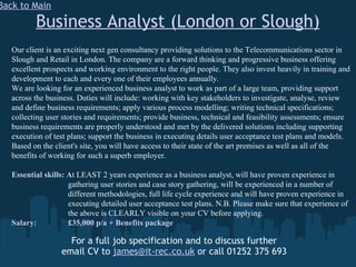 Business Analyst (London or Slough) For a full job specification and to discuss further email CV to  [email_address]  or call 01252 375 693 Back to Main Our client is an exciting next gen consultancy providing solutions to the Telecommunications sector in Slough and Retail in London. The company are a forward thinking and progressive business offering excellent prospects and working environment to the right people. They also invest heavily in training and development to each and every one of their employees annually. We are looking for an experienced business analyst to work as part of a large team, providing support across the business. Duties will include: working with key stakeholders to investigate, analyse, review and define business requirements; apply various process modelling; writing technical specifications; collecting user stories and requirements; provide business, technical and feasibility assessments; ensure business requirements are properly understood and met by the delivered solutions including supporting execution of test plans; support the business in executing details user acceptance test plans and models. Based on the client's site, you will have access to their state of the art premises as well as all of the benefits of working for such a superb employer. Essential skills: A t LEAST 2 years experience as a business analyst, will have proven experience in    gathering user stories and case story gathering, will be experienced in a number of    different methodologies, full life cycle experience and will have proven experience in    executing detailed user acceptance test plans. N.B. Please make sure that experience of    the above is CLEARLY visible on your CV before applying. Salary:   £35,000 p/a + Benefits package 