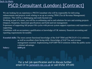 PSCD Consultant (London) [Contract] For a full job specification and to discuss further email CV to  [email_address]  or call 01252 375 693 Back to Main We are looking for an experience e PSCD Consultant who will be responsible for delivering enhancements and projects work relating to an up an coming TRM (Tax & Revenue Management) solutions. This will be a challenging and multi-faceted role. Working as part of a team, you will be co-ordinating end to end solutions for new and existing projects (Impacts, blueprints, functional specifications and build and test management. Experience of supporting full project life cycles with proven system support experience and experience of supporting. Candidates with an accountancy qualification or knowledge of UK statutory financial accounting and reporting requirements favourable. Essential skills:  The   most current functional knowledge of the SAP TRM and PSCD (F1-CA) solutions    as well as excellent client facing skills. Knowledge of SAP Tax and revenue      management essential. Implementing SAP ERP FICO solutions within the public sector    a distinct advantage. Salary:   £600 p/d 