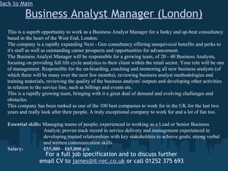 Business Analyst Manager (London) For a full job specification and to discuss further email CV to  [email_address]  or call 01252 375 693 Back to Main This is a superb opportunity to work as a Business Analyst Manager for a funky and up-beat consultancy based in the heart of the West End, London. The company is a rapidly expanding Next - Gen consultancy offering unequivocal benefits and perks to it's staff as well as outstanding career prospects and opportunities for advancement. The Business Analyst Manager will be responsible for a growing team, of 20 - 40 Business Analysts, focusing on providing full life cycle analytics to their client within the retail sector. Your role will be one of management. Responsible for the on-boarding, coaching and mentoring all new business analysts (of which there will be many over the next few months), reviewing business analyst methodologies and training materials, reviewing the quality of the business analysts' outputs and developing other activities in relation to the service line, such as billings and events etc. This is a rapidly growing team, bringing with it a great deal of demand and evolving challenges and obstacles. This company has been ranked as one of the 100 best companies to work for in the UK for the last two years and really look after their people. A truly exceptional company to work for and a lot of fun too. Essential skills:  Managing teams of people; experienced in working as a Lead or Senior Business      Analyst; proven track record in service delivery and management experienced in      developing trusted relationships with key stakeholders to achieve goals; strong verbal    and written communication skills. Salary:   £55,000 - £65,000 p/a 