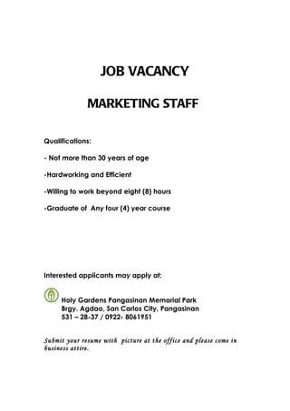 JOB VACANCY

              MARKETING STAFF

Qualifications:

- Not more than 30 years of age

-Hardworking and Efficient

-Willing to work beyond eight (8) hours

-Graduate of Any four (4) year course




Interested applicants may apply at:


     Holy Gardens Pangasinan Memorial Park
     Brgy. Agdao, San Carlos City, Pangasinan
     531 – 28-37 / 0922- 8061951


Submit your resume with picture at the office and please come in
business attire.
 