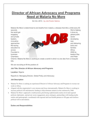 Director of African Advocacy and Programs
Need at Malaria No More
Oct 3rd, 2015 – by Job Poster Sabina
Malaria No More is determined to end deaths from malaria, a disease that kills a child every 60
seconds. We’re helping
the world get it done by
engaging global public
and private sector
leaders, developing
innovative new
approaches and delivering
life-saving tools and
education to families
across Africa.
Founded in 2006 by
business leaders Ray
Chambers and Peter
Chernin, Malaria No More is working to create a world in which no one dies from a mosquito
bite.
We are recruiting to fill the position of:
Job Title: Director of African Advocacy and Programs
Location: Nigeria
Reports to: Managing Director, Global Policy and Advocacy
Job Description
 Malaria No More is seeking an experienced Director of African Advocacy and Programs to oversee our
work in Africa.
 Aligned with the organization’s core mission and focus internationally, Malaria No More is working to
increase political will and domestic funding to help eliminate malaria on the continent by 2040.
 Malaria No More’s approach is multisectoral, prioritizing sophisticated country-level and regional
political, diplomatic, and private sector engagement, press strategies, partnerships with leading media
outlets and spokespeople, coordinated with regional and local health partners to fill gaps and reinforce
political will to end malaria.
Duties and Responsibilities
 