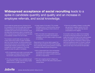 Widespread acceptance of social recruiting leads to a
spike in candidate quantity and quality and an increase in
employee referrals, and social knowledge.

Social media has quickly become a dominant force           • A large majority of recruiters (71%) consider              • Grammar and spelling mistakes in social profiles
for companies to find and hire quality talent. Because       themselves savvy in social recruiting, having a              also garnered a negative reaction from 54%
it allows employers to tap extended networks for             sizeable understanding of what to look for in                of respondents – much higher than alcohol
candidates that would not be found otherwise, social         social profiles.                                             consumption at 47% negative.
recruiting offers tremendous value to companies of all
sizes. It has become an essential avenue for recruiters    • 49% of recruiters who implemented social                  As recruiters continue to collect more knowledge
to successfully compete in the war for talent.               recruiting saw an increase in the quantity of             on social recruiting best practices, the number of
                                                             candidates, and 43% noted a surge in the quality          quality hires acquired through social media increases.
The increase in social media use for recruiting is           of candidates.                                            The role candidates’ social activity plays in hiring
a direct result of the number of quality candidates                                                                    decisions also grows in importance. Hiring in and of
seen from social channels. As tracking systems and        Respondents of this survey clearly suggest that              itself has broadened its reach to include a multitude
social networks become commonplace in recruiting,         social recruiting is forefront in their hiring strategies,   of social media sources as companies continue to
trending data indicates social recruiting not only        and in particular there’s growing interest in reviewing      seek out new ways to find and hire the best talent.
increases the number of applicants in the hiring          candidate’s profiles during the hiring process.
pipeline, but also the quality of candidates.
                                                           • 80% of respondents like to see memberships
 • 92% of respondents use or plan to use social media        and affinities with professional organizations.
   for recruiting, an increase of almost ten percent         Volunteerism also creates a positive impression
   from the 83% using social recruiting in 2010.             with 66% of respondents.

 • 73% have successfully hired a candidate through         • 78% had a negative reaction to illegal drug
   social networks, making social recruiting a highly        references; while 67% felt similar toward posts of
   effective source of quality new hires.                    a sexual nature.




                           SOCIAL RECRUITING SURVEY RESULTS 2012                                                                                                             2
 