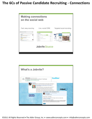 The 6Cs of Passive Candidate Recruiting ‐ Connections 


                    Making connections
                    on the social web

                    Fast, easy sourcing   Live, social CRM   Targeted social recruiting




                    What’s a Jobvite?




©2011 All Rights Reserved  The Adler Group, Inc.  www.adlerconcepts.com  info@adlerconcepts.com
 
