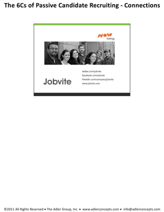 The 6Cs of Passive Candidate Recruiting ‐ Connections 




                                                twitter.com/jobvite
                                                facebook.com/jobvite
                                                linkedin.com/company/jobvite
                                                www.jobvite.com




©2011 All Rights Reserved  The Adler Group, Inc.  www.adlerconcepts.com  info@adlerconcepts.com
 