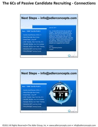 The 6Cs of Passive Candidate Recruiting ‐ Connections 


                   Next Steps – info@adlerconcepts.com

                                                              June 22, 2011


                    Next – “OWN” the 6Cs PLUS 1               Lou – It was terrific bumping into you today at
                                                              LinkedIn. The training you conducted for my
                                                              leaders at Yahoo had a tremendously positive
                    - Quickie Audit Review of 6Cs +1          impact on the quality of our hires. I am often
                                                              lending your "One-Question Interview" CD to
                    - Attend Recruiter Boot Camp              others and recommending your book, "Hire With
                                                              Your Head." LinkedIn would greatly benefit from
                    - Sneak Peek – Aug 26th
                                                              your teaching. Please let me know if there is
                    - LIVE: Toronto , New York City, D.C.     anything I can do to endorse or otherwise
                                                              progress your engagement with LinkedIn.
                    - ONLINE: Monthly, four 2-hr modules
                    - Full-year “All You Can Take” Training   Cheers!
                                                              GA - Engineering Director
                    - Interactive 24/7 Learning Center        LinkedIn
                    - Hiring Manager Taming Course




                   Next Steps – info@adlerconcepts.com



                    Next – “OWN” the 6Cs PLUS 1

                    - Quickie Audit Review of 6Cs +1
                    - Attend Recruiter Boot Camp
                    - Sneak Peek – Aug 26th
                    - LIVE: Toronto , New York City, D.C.
                    - ONLINE: Monthly, four 2-hr modules
                    - Full-year “All You Can Take” Training
                    - Interactive 24/7 Learning Center
                    - Hiring Manager Taming Course




©2011 All Rights Reserved  The Adler Group, Inc.  www.adlerconcepts.com  info@adlerconcepts.com
 