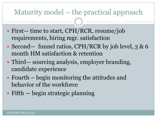 Maturity model – the practical approach

 First— time to start, CPH/RCR, resume/job
    requirements, hiring mgr. satisfaction
   Second— funnel ratios, CPH/RCR by job level, 3 & 6
    month HM satisfaction & retention
   Third— sourcing analysis, employer branding,
    candidate experience
   Fourth – begin monitoring the attitudes and
    behavior of the workforce
   Fifth — begin strategic planning


STAFFING.ORG © 2011
 