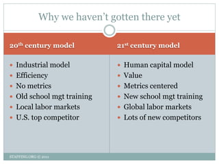 Why we haven’t gotten there yet

20th century model            21st century model

 Industrial model             Human capital model
 Efficiency                   Value
 No metrics                   Metrics centered
 Old school mgt training      New school mgt training
 Local labor markets          Global labor markets
 U.S. top competitor          Lots of new competitors




STAFFING.ORG © 2011
 