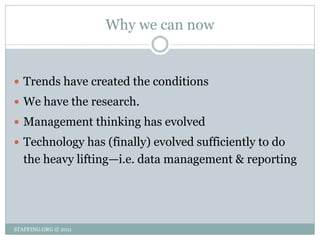 Why we can now


 Trends have created the conditions
 We have the research.
 Management thinking has evolved
 Technology has (finally) evolved sufficiently to do
   the heavy lifting—i.e. data management & reporting




STAFFING.ORG © 2011
 