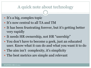 A quick note about technology

 It’s a big, complex topic
 It’s now central to all TA and TM
 It has been frustrating forever, but it’s getting better
    very rapidly
   It needs HR ownership, not HR ―usership‖
   You don’t have to become a geek, just an educated
    user. Know what it can do and what you want it to do
   The aim isn’t complexity, it’s simplicity
   The best metrics are simple and relevant

STAFFING.ORG © 2011
 