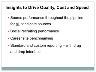 Insights to Drive Quality, Cost and Speed

 Source performance throughout the pipeline
  for all candidate sources
 Social recruiting performance

 Career site benchmarking

 Standard and custom reporting – with drag
  and drop interface
 