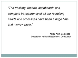 “The tracking, reports, dashboards and
complete transparency of all our recruiting
efforts and processes have been a huge time
and money saver.”


                                   Kerry Ann MacIsaac
                 Director of Human Resources, Conductor
 