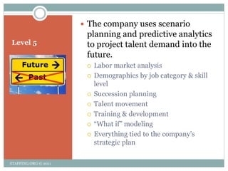  The company uses scenario
                       planning and predictive analytics
Level 5                to project talent demand into the
                       future.
                          Labor market analysis
                          Demographics by job category & skill
                           level
                          Succession planning
                          Talent movement
                          Training & development
                          ―What if‖ modeling
                          Everything tied to the company’s
                           strategic plan

STAFFING.ORG © 2011
 