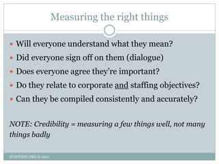 Measuring the right things

 Will everyone understand what they mean?
 Did everyone sign off on them (dialogue)
 Does everyone agree they’re important?
 Do they relate to corporate and staffing objectives?
 Can they be compiled consistently and accurately?


NOTE: Credibility = measuring a few things well, not many
things badly

STAFFING.ORG © 2011
 