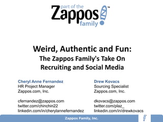 Weird, Authentic and Fun:
           The Zappos Family's Take On
           Recruiting and Social Media
Cheryl Anne Fernandez                 Drew Kovacs
HR Project Manager                    Sourcing Specialist
Zappos.com, Inc.                      Zappos.com, Inc.

cfernandez@zappos.com                 dkovacs@zappos.com
twitter.com/chinchin22                twitter.com/plaz_
linkedin.com/in/cherylannefernandez   linkedin.com/in/drewkovacs
 