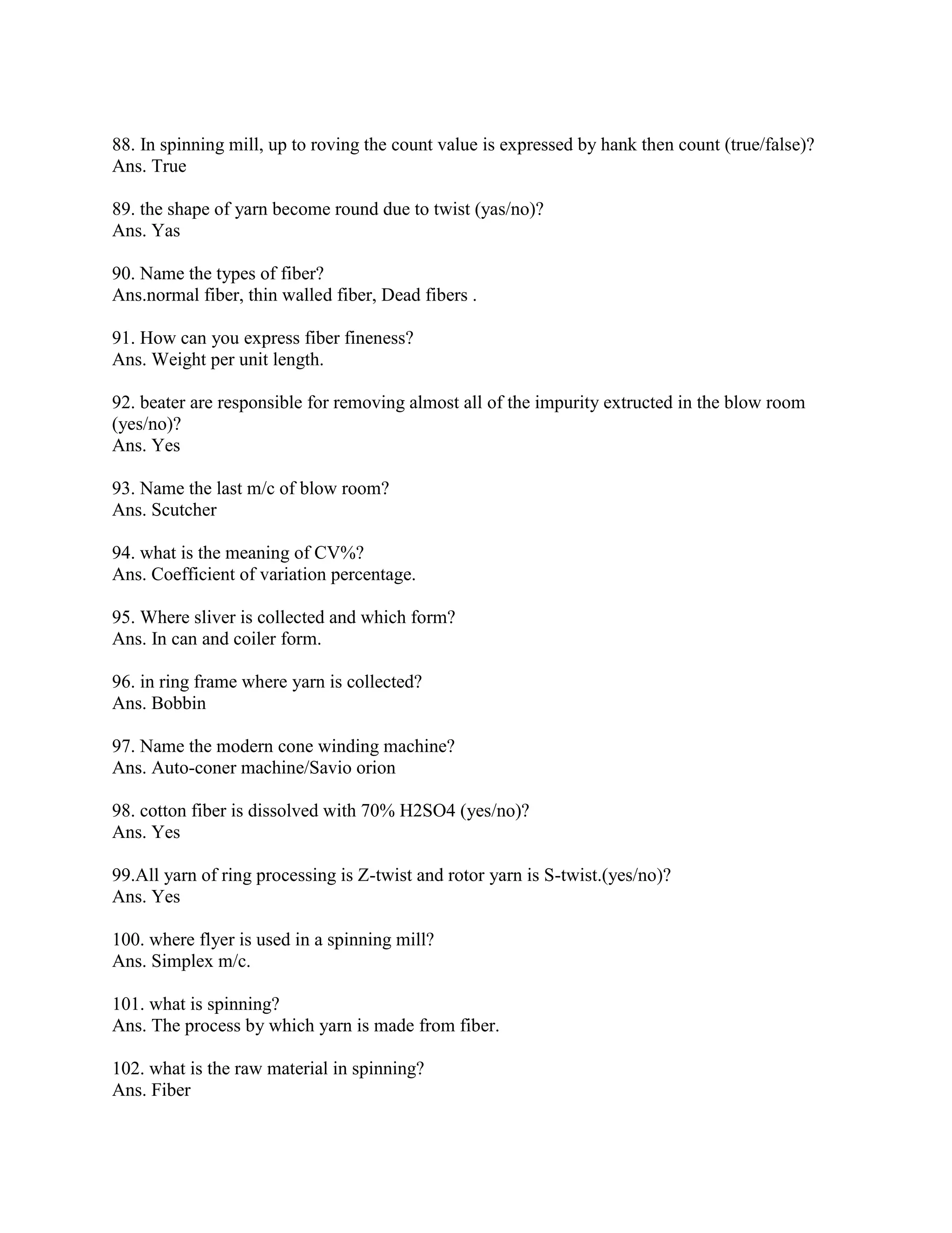 88. In spinning mill, up to roving the count value is expressed by hank then count (true/false)?
Ans. True
89. the shape of yarn become round due to twist (yas/no)?
Ans. Yas
90. Name the types of fiber?
Ans.normal fiber, thin walled fiber, Dead fibers .
91. How can you express fiber fineness?
Ans. Weight per unit length.
92. beater are responsible for removing almost all of the impurity extructed in the blow room
(yes/no)?
Ans. Yes
93. Name the last m/c of blow room?
Ans. Scutcher
94. what is the meaning of CV%?
Ans. Coefficient of variation percentage.
95. Where sliver is collected and which form?
Ans. In can and coiler form.
96. in ring frame where yarn is collected?
Ans. Bobbin
97. Name the modern cone winding machine?
Ans. Auto-coner machine/Savio orion
98. cotton fiber is dissolved with 70% H2SO4 (yes/no)?
Ans. Yes
99.All yarn of ring processing is Z-twist and rotor yarn is S-twist.(yes/no)?
Ans. Yes
100. where flyer is used in a spinning mill?
Ans. Simplex m/c.
101. what is spinning?
Ans. The process by which yarn is made from fiber.
102. what is the raw material in spinning?
Ans. Fiber
 