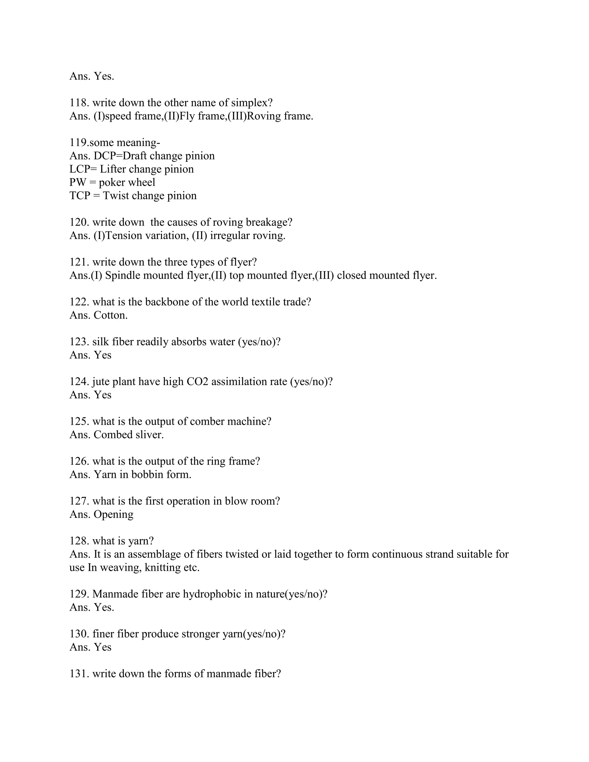 Ans. Yes.
118. write down the other name of simplex?
Ans. (I)speed frame,(II)Fly frame,(III)Roving frame.
119.some meaning-
Ans. DCP=Draft change pinion
LCP= Lifter change pinion
PW = poker wheel
TCP = Twist change pinion
120. write down the causes of roving breakage?
Ans. (I)Tension variation, (II) irregular roving.
121. write down the three types of flyer?
Ans.(I) Spindle mounted flyer,(II) top mounted flyer,(III) closed mounted flyer.
122. what is the backbone of the world textile trade?
Ans. Cotton.
123. silk fiber readily absorbs water (yes/no)?
Ans. Yes
124. jute plant have high CO2 assimilation rate (yes/no)?
Ans. Yes
125. what is the output of comber machine?
Ans. Combed sliver.
126. what is the output of the ring frame?
Ans. Yarn in bobbin form.
127. what is the first operation in blow room?
Ans. Opening
128. what is yarn?
Ans. It is an assemblage of fibers twisted or laid together to form continuous strand suitable for
use In weaving, knitting etc.
129. Manmade fiber are hydrophobic in nature(yes/no)?
Ans. Yes.
130. finer fiber produce stronger yarn(yes/no)?
Ans. Yes
131. write down the forms of manmade fiber?
 