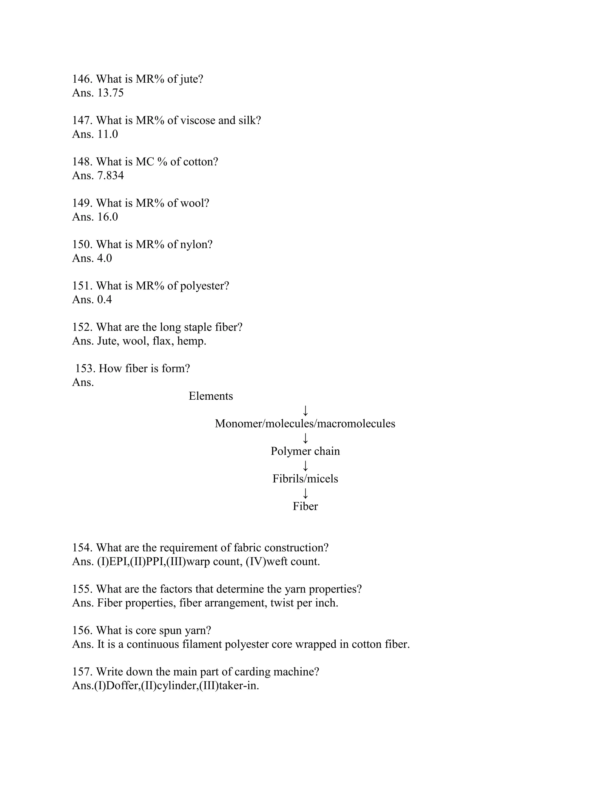 146. What is MR% of jute?
Ans. 13.75
147. What is MR% of viscose and silk?
Ans. 11.0
148. What is MC % of cotton?
Ans. 7.834
149. What is MR% of wool?
Ans. 16.0
150. What is MR% of nylon?
Ans. 4.0
151. What is MR% of polyester?
Ans. 0.4
152. What are the long staple fiber?
Ans. Jute, wool, flax, hemp.
153. How fiber is form?
Ans.
Elements
↓
Monomer/molecules/macromolecules
↓
Polymer chain
↓
Fibrils/micels
↓
Fiber
154. What are the requirement of fabric construction?
Ans. (I)EPI,(II)PPI,(III)warp count, (IV)weft count.
155. What are the factors that determine the yarn properties?
Ans. Fiber properties, fiber arrangement, twist per inch.
156. What is core spun yarn?
Ans. It is a continuous filament polyester core wrapped in cotton fiber.
157. Write down the main part of carding machine?
Ans.(I)Doffer,(II)cylinder,(III)taker-in.
 