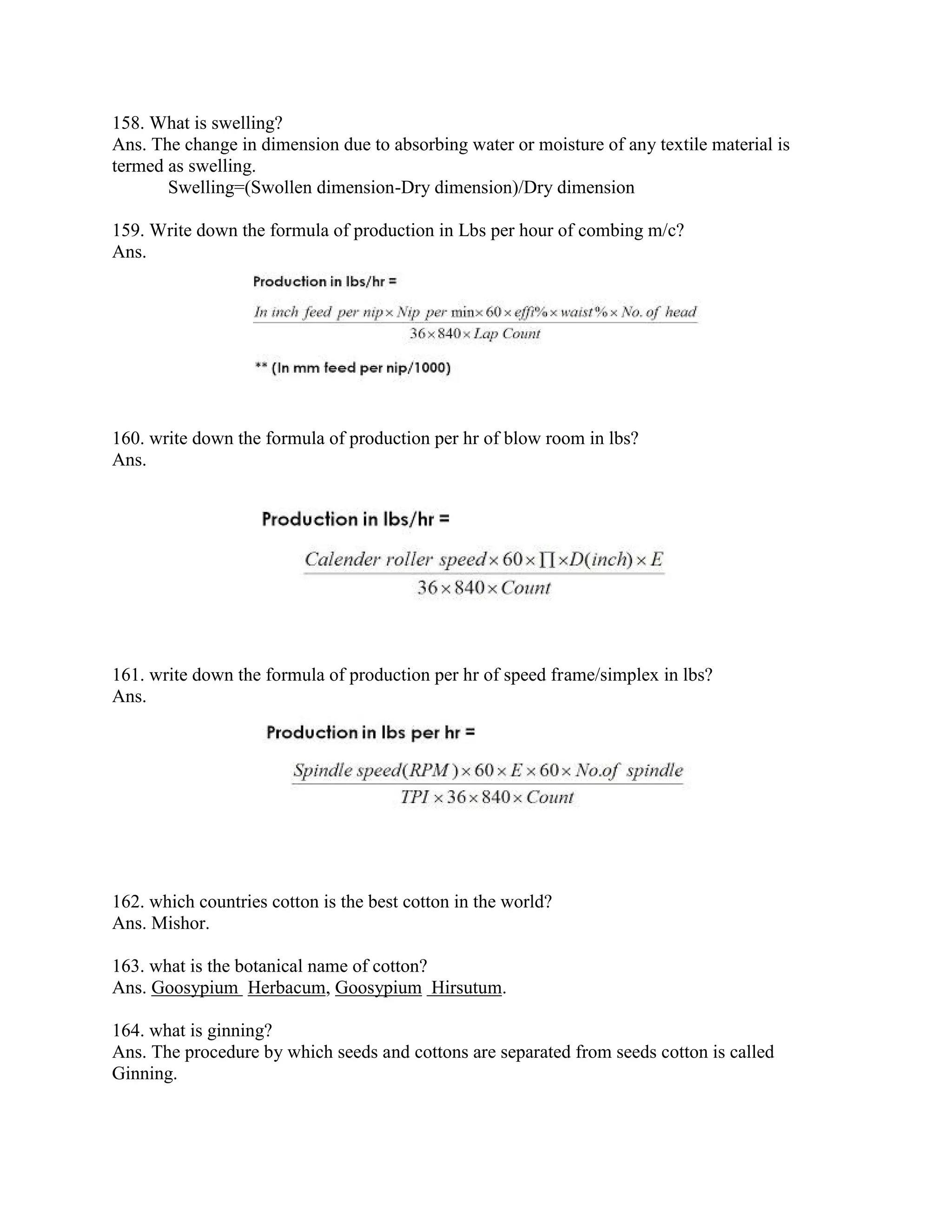 158. What is swelling?
Ans. The change in dimension due to absorbing water or moisture of any textile material is
termed as swelling.
Swelling=(Swollen dimension-Dry dimension)/Dry dimension
159. Write down the formula of production in Lbs per hour of combing m/c?
Ans.
160. write down the formula of production per hr of blow room in lbs?
Ans.
161. write down the formula of production per hr of speed frame/simplex in lbs?
Ans.
162. which countries cotton is the best cotton in the world?
Ans. Mishor.
163. what is the botanical name of cotton?
Ans. Goosypium Herbacum, Goosypium Hirsutum.
164. what is ginning?
Ans. The procedure by which seeds and cottons are separated from seeds cotton is called
Ginning.
 
