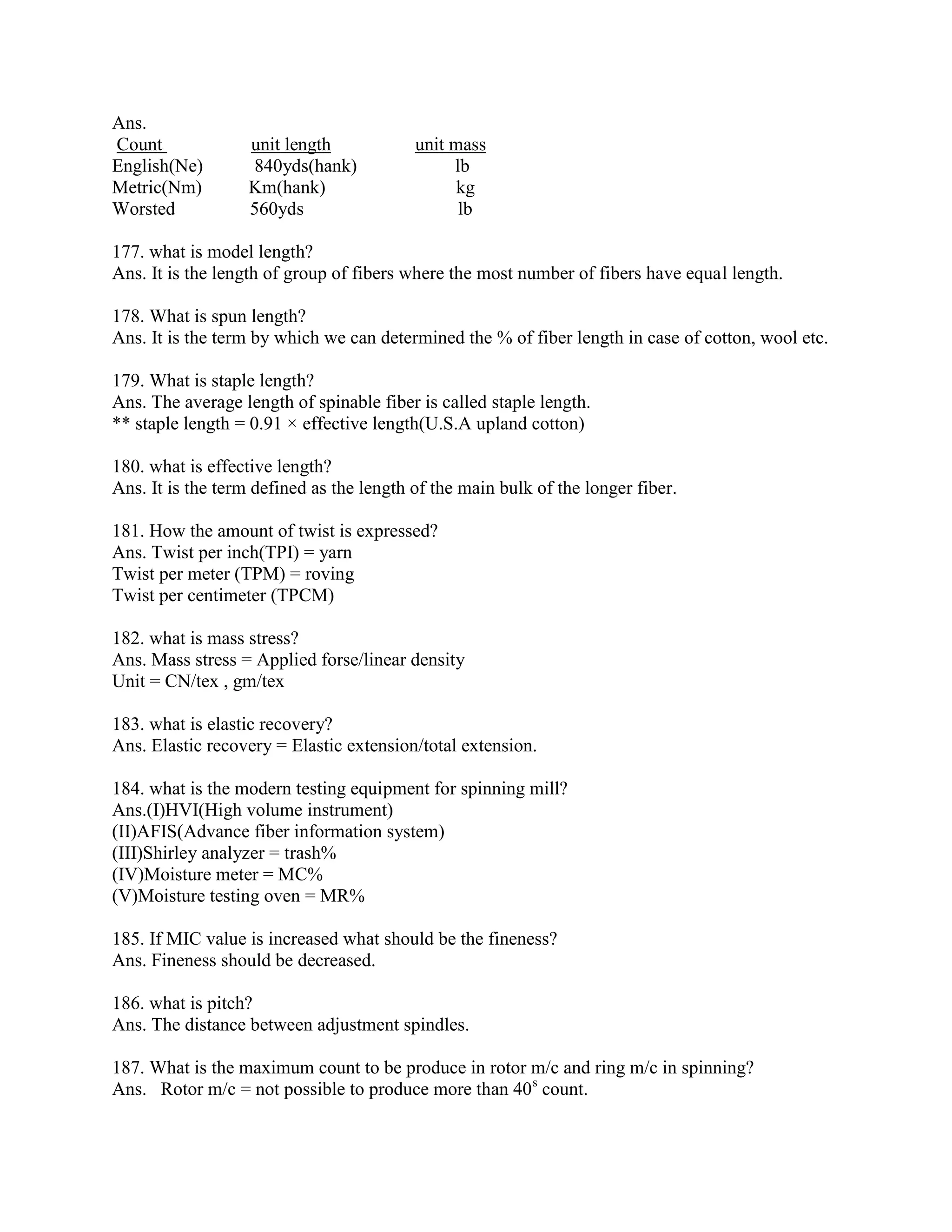 Ans.
Count unit length unit mass
English(Ne) 840yds(hank) lb
Metric(Nm) Km(hank) kg
Worsted 560yds lb
177. what is model length?
Ans. It is the length of group of fibers where the most number of fibers have equal length.
178. What is spun length?
Ans. It is the term by which we can determined the % of fiber length in case of cotton, wool etc.
179. What is staple length?
Ans. The average length of spinable fiber is called staple length.
** staple length = 0.91 × effective length(U.S.A upland cotton)
180. what is effective length?
Ans. It is the term defined as the length of the main bulk of the longer fiber.
181. How the amount of twist is expressed?
Ans. Twist per inch(TPI) = yarn
Twist per meter (TPM) = roving
Twist per centimeter (TPCM)
182. what is mass stress?
Ans. Mass stress = Applied forse/linear density
Unit = CN/tex , gm/tex
183. what is elastic recovery?
Ans. Elastic recovery = Elastic extension/total extension.
184. what is the modern testing equipment for spinning mill?
Ans.(I)HVI(High volume instrument)
(II)AFIS(Advance fiber information system)
(III)Shirley analyzer = trash%
(IV)Moisture meter = MC%
(V)Moisture testing oven = MR%
185. If MIC value is increased what should be the fineness?
Ans. Fineness should be decreased.
186. what is pitch?
Ans. The distance between adjustment spindles.
187. What is the maximum count to be produce in rotor m/c and ring m/c in spinning?
Ans. Rotor m/c = not possible to produce more than 40s
count.
 