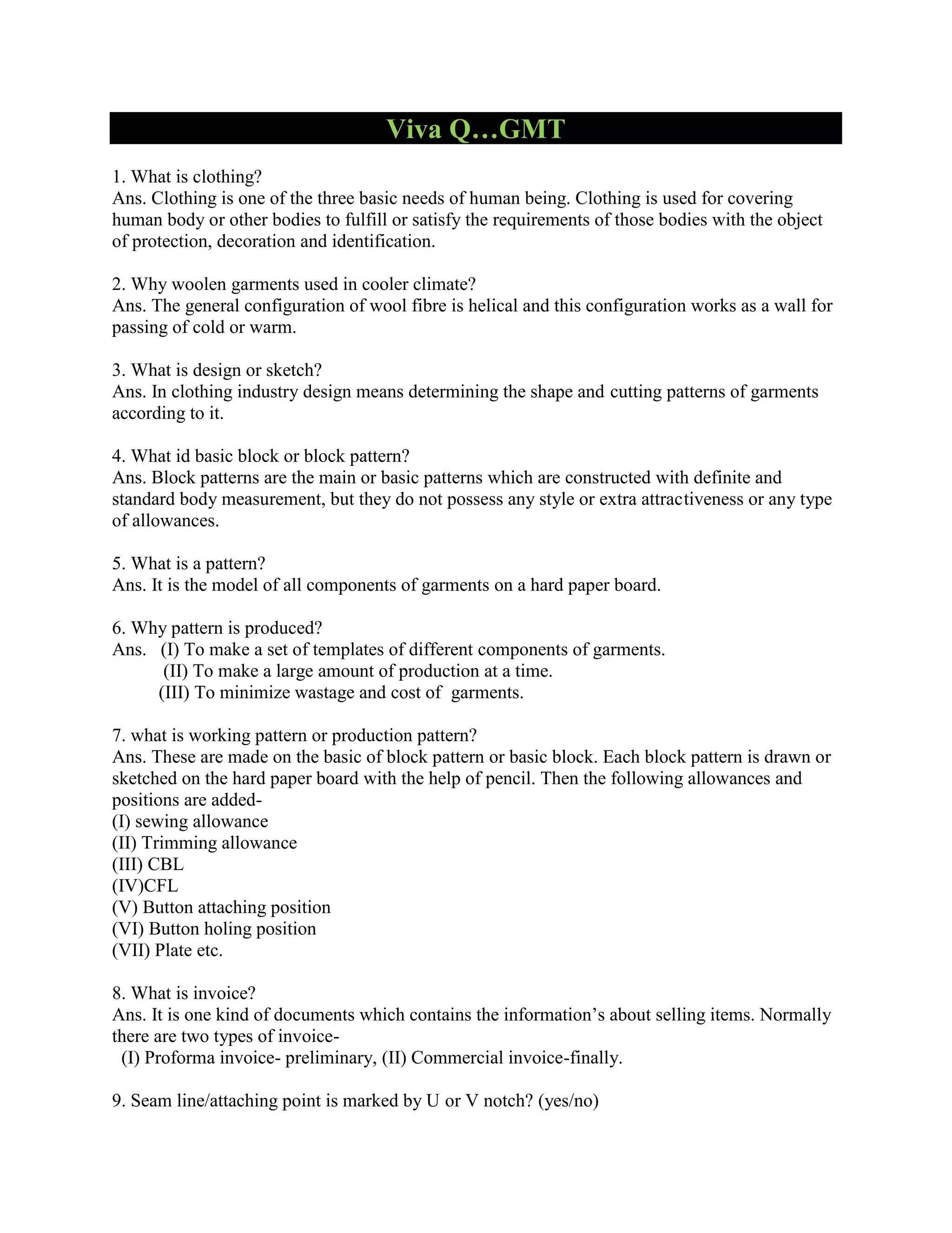 Viva Q…GMT
1. What is clothing?
Ans. Clothing is one of the three basic needs of human being. Clothing is used for covering
human body or other bodies to fulfill or satisfy the requirements of those bodies with the object
of protection, decoration and identification.
2. Why woolen garments used in cooler climate?
Ans. The general configuration of wool fibre is helical and this configuration works as a wall for
passing of cold or warm.
3. What is design or sketch?
Ans. In clothing industry design means determining the shape and cutting patterns of garments
according to it.
4. What id basic block or block pattern?
Ans. Block patterns are the main or basic patterns which are constructed with definite and
standard body measurement, but they do not possess any style or extra attractiveness or any type
of allowances.
5. What is a pattern?
Ans. It is the model of all components of garments on a hard paper board.
6. Why pattern is produced?
Ans. (I) To make a set of templates of different components of garments.
(II) To make a large amount of production at a time.
(III) To minimize wastage and cost of garments.
7. what is working pattern or production pattern?
Ans. These are made on the basic of block pattern or basic block. Each block pattern is drawn or
sketched on the hard paper board with the help of pencil. Then the following allowances and
positions are added-
(I) sewing allowance
(II) Trimming allowance
(III) CBL
(IV)CFL
(V) Button attaching position
(VI) Button holing position
(VII) Plate etc.
8. What is invoice?
Ans. It is one kind of documents which contains the information’s about selling items. Normally
there are two types of invoice-
(I) Proforma invoice- preliminary, (II) Commercial invoice-finally.
9. Seam line/attaching point is marked by U or V notch? (yes/no)
 