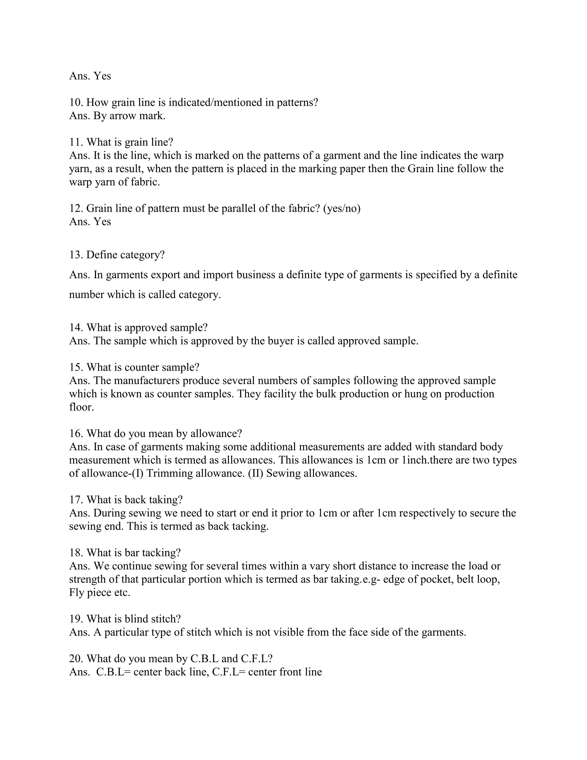 Ans. Yes
10. How grain line is indicated/mentioned in patterns?
Ans. By arrow mark.
11. What is grain line?
Ans. It is the line, which is marked on the patterns of a garment and the line indicates the warp
yarn, as a result, when the pattern is placed in the marking paper then the Grain line follow the
warp yarn of fabric.
12. Grain line of pattern must be parallel of the fabric? (yes/no)
Ans. Yes
13. Define category?
Ans. In garments export and import business a definite type of garments is specified by a definite
number which is called category.
14. What is approved sample?
Ans. The sample which is approved by the buyer is called approved sample.
15. What is counter sample?
Ans. The manufacturers produce several numbers of samples following the approved sample
which is known as counter samples. They facility the bulk production or hung on production
floor.
16. What do you mean by allowance?
Ans. In case of garments making some additional measurements are added with standard body
measurement which is termed as allowances. This allowances is 1cm or 1inch.there are two types
of allowance-(I) Trimming allowance. (II) Sewing allowances.
17. What is back taking?
Ans. During sewing we need to start or end it prior to 1cm or after 1cm respectively to secure the
sewing end. This is termed as back tacking.
18. What is bar tacking?
Ans. We continue sewing for several times within a vary short distance to increase the load or
strength of that particular portion which is termed as bar taking.e.g- edge of pocket, belt loop,
Fly piece etc.
19. What is blind stitch?
Ans. A particular type of stitch which is not visible from the face side of the garments.
20. What do you mean by C.B.L and C.F.L?
Ans. C.B.L= center back line, C.F.L= center front line
 