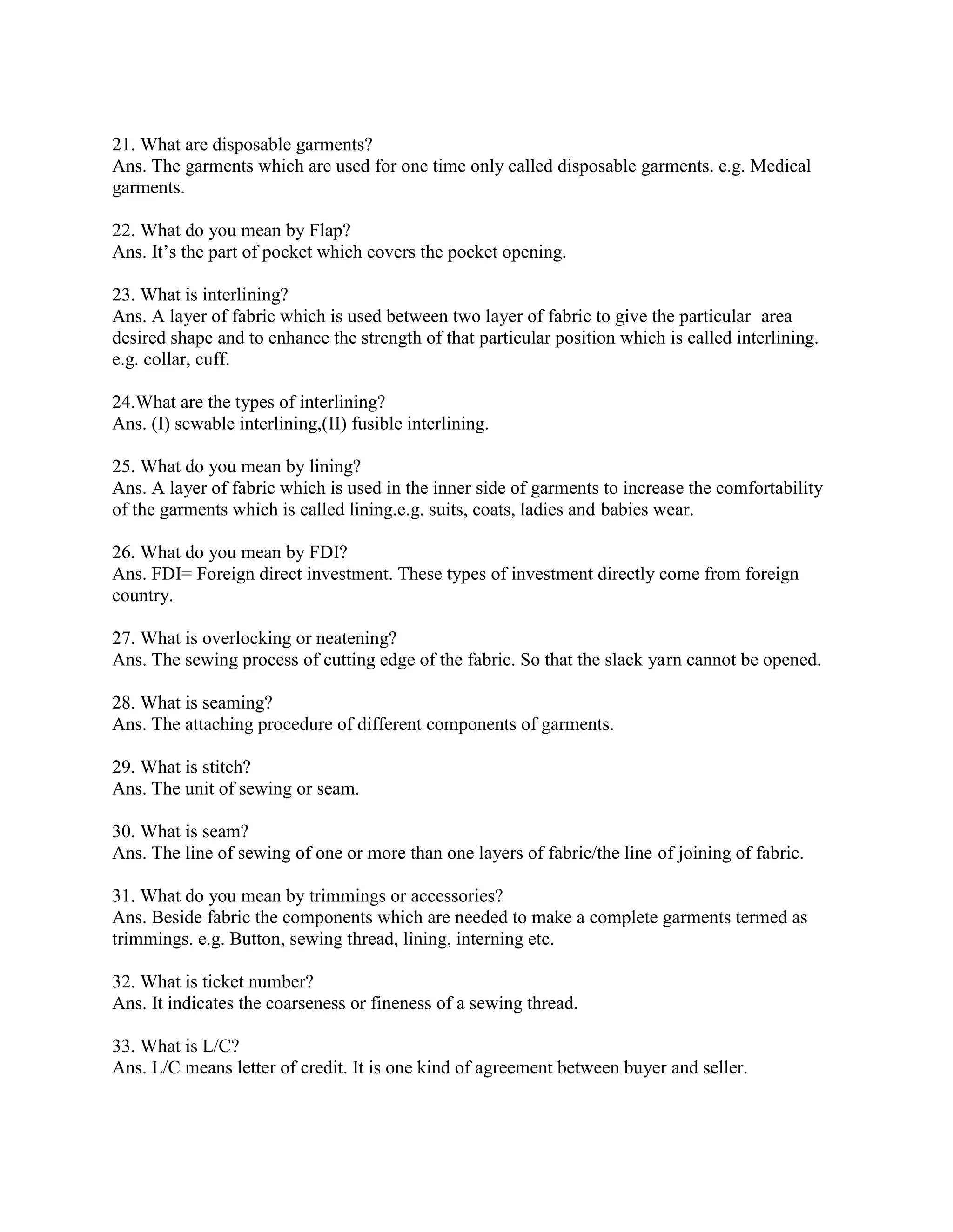 21. What are disposable garments?
Ans. The garments which are used for one time only called disposable garments. e.g. Medical
garments.
22. What do you mean by Flap?
Ans. It’s the part of pocket which covers the pocket opening.
23. What is interlining?
Ans. A layer of fabric which is used between two layer of fabric to give the particular area
desired shape and to enhance the strength of that particular position which is called interlining.
e.g. collar, cuff.
24.What are the types of interlining?
Ans. (I) sewable interlining,(II) fusible interlining.
25. What do you mean by lining?
Ans. A layer of fabric which is used in the inner side of garments to increase the comfortability
of the garments which is called lining.e.g. suits, coats, ladies and babies wear.
26. What do you mean by FDI?
Ans. FDI= Foreign direct investment. These types of investment directly come from foreign
country.
27. What is overlocking or neatening?
Ans. The sewing process of cutting edge of the fabric. So that the slack yarn cannot be opened.
28. What is seaming?
Ans. The attaching procedure of different components of garments.
29. What is stitch?
Ans. The unit of sewing or seam.
30. What is seam?
Ans. The line of sewing of one or more than one layers of fabric/the line of joining of fabric.
31. What do you mean by trimmings or accessories?
Ans. Beside fabric the components which are needed to make a complete garments termed as
trimmings. e.g. Button, sewing thread, lining, interning etc.
32. What is ticket number?
Ans. It indicates the coarseness or fineness of a sewing thread.
33. What is L/C?
Ans. L/C means letter of credit. It is one kind of agreement between buyer and seller.
 