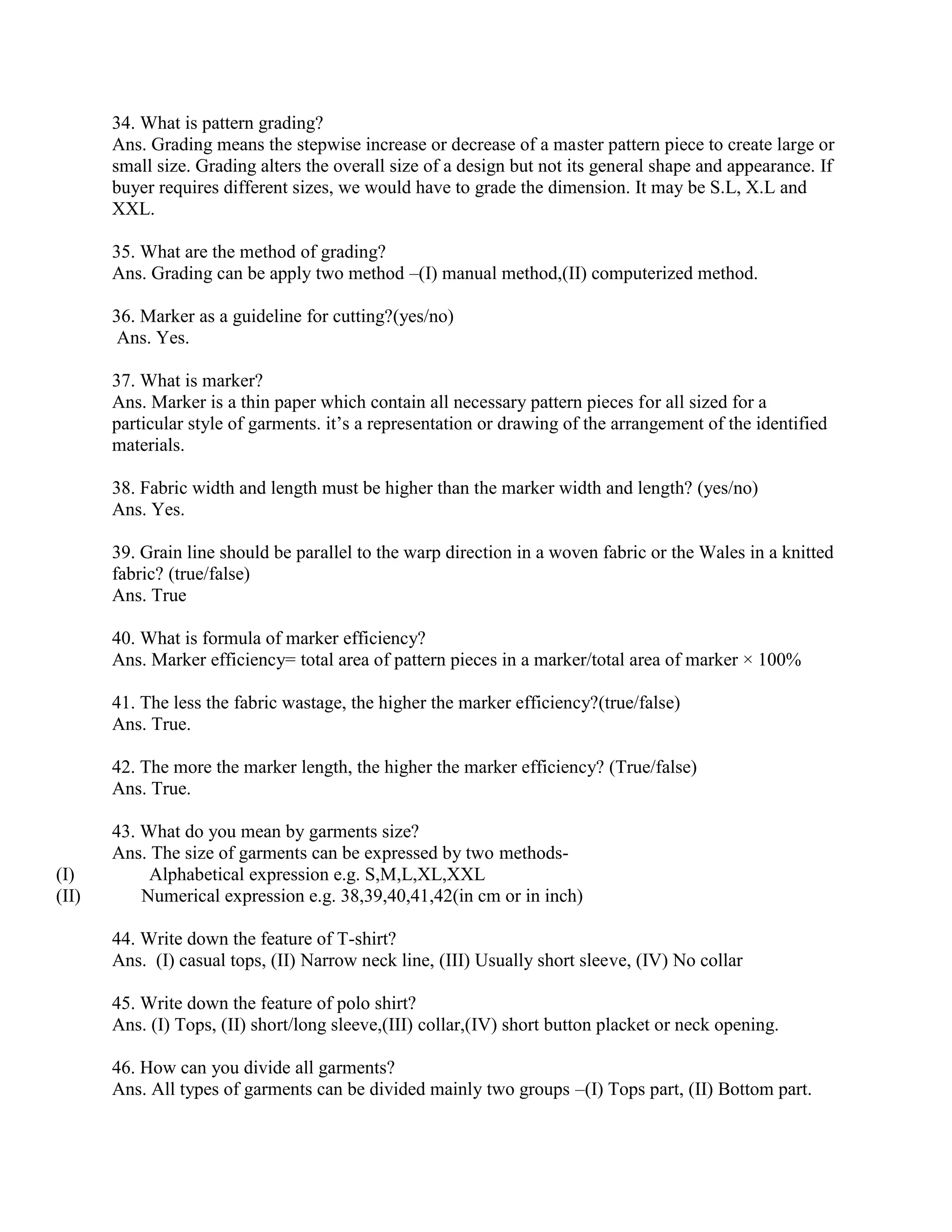 34. What is pattern grading?
Ans. Grading means the stepwise increase or decrease of a master pattern piece to create large or
small size. Grading alters the overall size of a design but not its general shape and appearance. If
buyer requires different sizes, we would have to grade the dimension. It may be S.L, X.L and
XXL.
35. What are the method of grading?
Ans. Grading can be apply two method –(I) manual method,(II) computerized method.
36. Marker as a guideline for cutting?(yes/no)
Ans. Yes.
37. What is marker?
Ans. Marker is a thin paper which contain all necessary pattern pieces for all sized for a
particular style of garments. it’s a representation or drawing of the arrangement of the identified
materials.
38. Fabric width and length must be higher than the marker width and length? (yes/no)
Ans. Yes.
39. Grain line should be parallel to the warp direction in a woven fabric or the Wales in a knitted
fabric? (true/false)
Ans. True
40. What is formula of marker efficiency?
Ans. Marker efficiency= total area of pattern pieces in a marker/total area of marker × 100%
41. The less the fabric wastage, the higher the marker efficiency?(true/false)
Ans. True.
42. The more the marker length, the higher the marker efficiency? (True/false)
Ans. True.
43. What do you mean by garments size?
Ans. The size of garments can be expressed by two methods-
(I) Alphabetical expression e.g. S,M,L,XL,XXL
(II) Numerical expression e.g. 38,39,40,41,42(in cm or in inch)
44. Write down the feature of T-shirt?
Ans. (I) casual tops, (II) Narrow neck line, (III) Usually short sleeve, (IV) No collar
45. Write down the feature of polo shirt?
Ans. (I) Tops, (II) short/long sleeve,(III) collar,(IV) short button placket or neck opening.
46. How can you divide all garments?
Ans. All types of garments can be divided mainly two groups –(I) Tops part, (II) Bottom part.
 