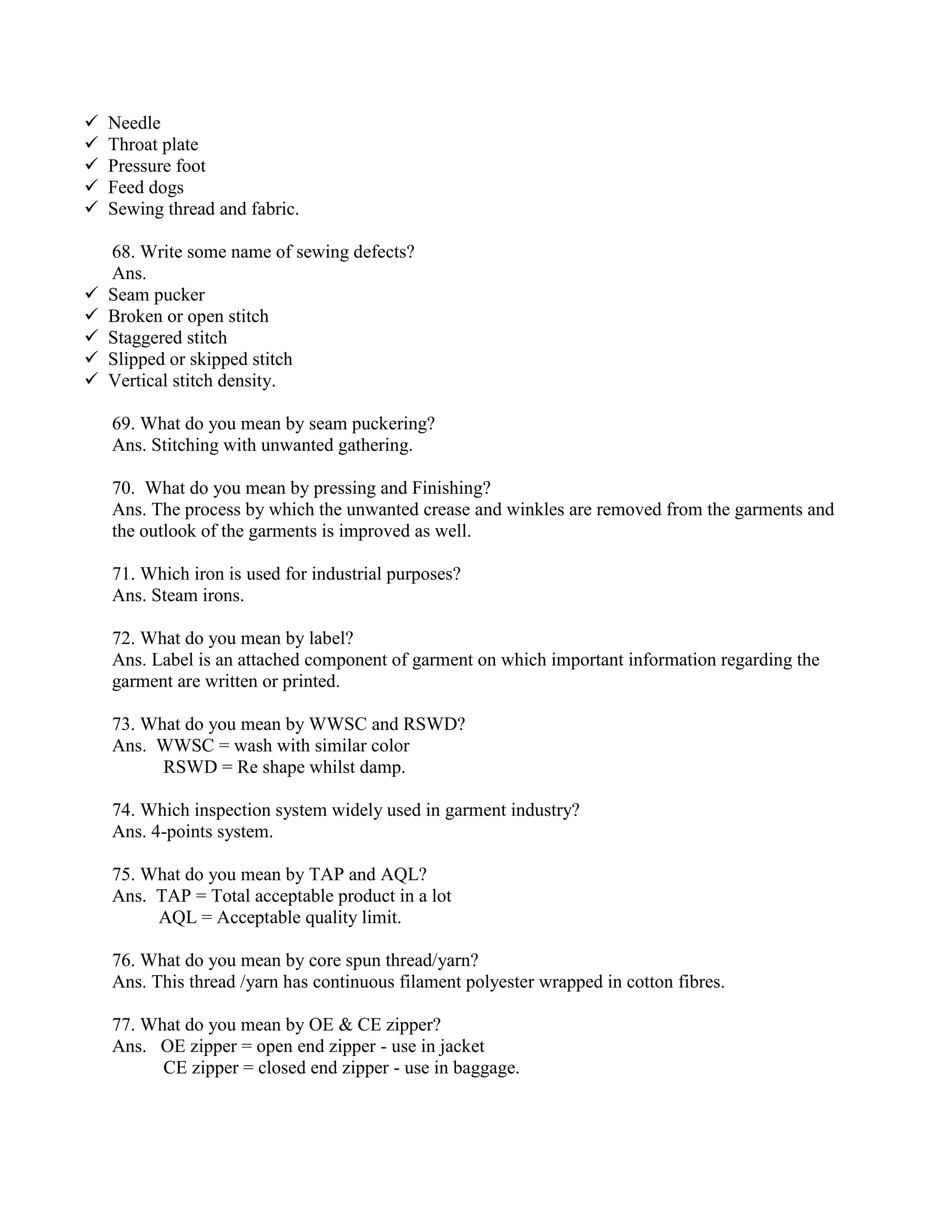  Needle
 Throat plate
 Pressure foot
 Feed dogs
 Sewing thread and fabric.
68. Write some name of sewing defects?
Ans.
 Seam pucker
 Broken or open stitch
 Staggered stitch
 Slipped or skipped stitch
 Vertical stitch density.
69. What do you mean by seam puckering?
Ans. Stitching with unwanted gathering.
70. What do you mean by pressing and Finishing?
Ans. The process by which the unwanted crease and winkles are removed from the garments and
the outlook of the garments is improved as well.
71. Which iron is used for industrial purposes?
Ans. Steam irons.
72. What do you mean by label?
Ans. Label is an attached component of garment on which important information regarding the
garment are written or printed.
73. What do you mean by WWSC and RSWD?
Ans. WWSC = wash with similar color
RSWD = Re shape whilst damp.
74. Which inspection system widely used in garment industry?
Ans. 4-points system.
75. What do you mean by TAP and AQL?
Ans. TAP = Total acceptable product in a lot
AQL = Acceptable quality limit.
76. What do you mean by core spun thread/yarn?
Ans. This thread /yarn has continuous filament polyester wrapped in cotton fibres.
77. What do you mean by OE & CE zipper?
Ans. OE zipper = open end zipper - use in jacket
CE zipper = closed end zipper - use in baggage.
 